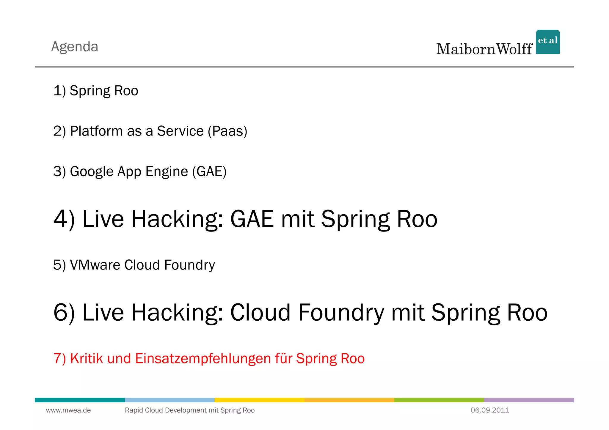 Agenda

 1) Spring Roo

 2) Platform as a Service (Paas)

 3) Google App Engine (GAE)


 4) Live Hacking: GAE mit Spring Roo
 5) VMware Cloud Foundry


 6) Live Hacking: Cloud Foundry mit Spring Roo
 7) Kritik und Einsatzempfehlungen für Spring Roo


www.mwea.de   Rapid Cloud Development mit Spring Roo   06.09.2011
 