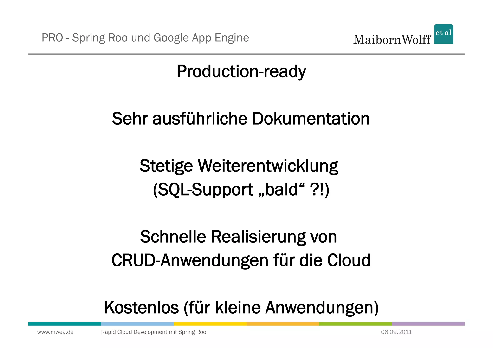 PRO - Spring Roo und Google App Engine

                                         Production-ready

                  Sehr ausführliche Dokumentation

                            Stetige Weiterentwicklung
                             (SQL-Support „bald“ ?!)

                    Schnelle Realisierung von
                 CRUD-Anwendungen für die Cloud

              Kostenlos (für kleine Anwendungen)
www.mwea.de   Rapid Cloud Development mit Spring Roo        06.09.2011
 