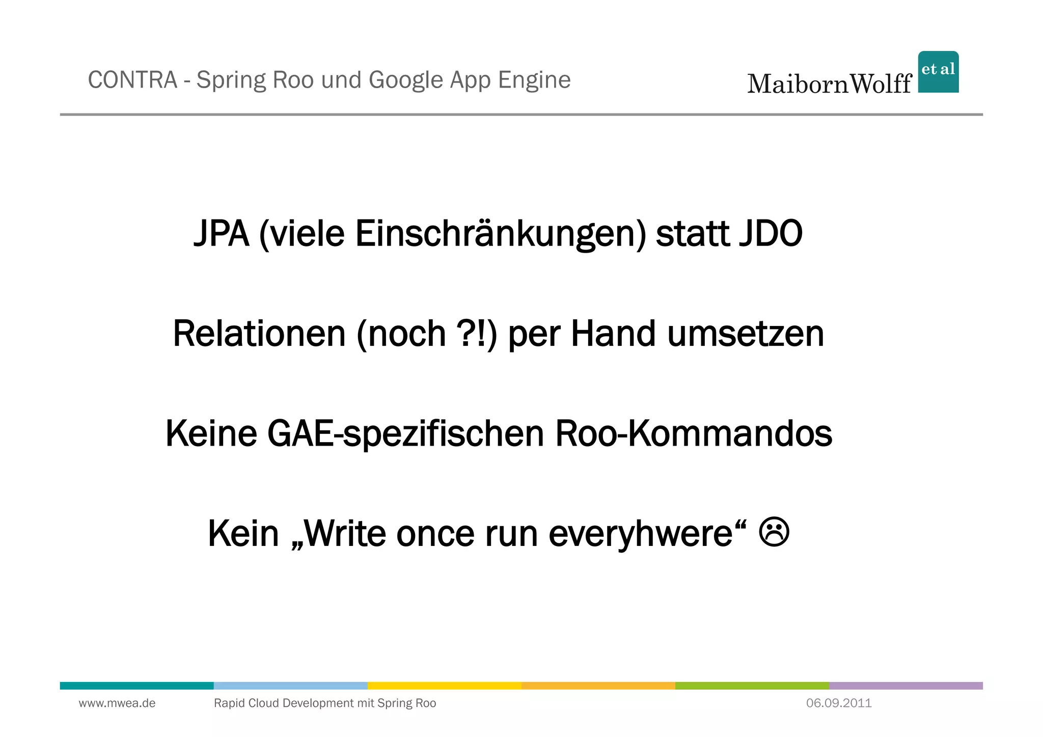 CONTRA - Spring Roo und Google App Engine




               JPA (viele Einschränkungen) statt JDO

              Relationen (noch ?!) per Hand umsetzen

              Keine GAE-spezifischen Roo-Kommandos

                Kein „Write once run everyhwere“ 



www.mwea.de     Rapid Cloud Development mit Spring Roo   06.09.2011
 
