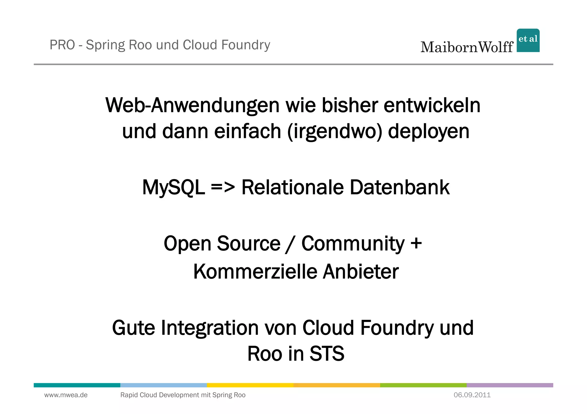 PRO - Spring Roo und Cloud Foundry



              Web-Anwendungen wie bisher entwickeln
               und dann einfach (irgendwo) deployen

                     MySQL => Relationale Datenbank

                            Open Source / Community +
                              Kommerzielle Anbieter

              Gute Integration von Cloud Foundry und
                             Roo in STS
www.mwea.de    Rapid Cloud Development mit Spring Roo   06.09.2011
 