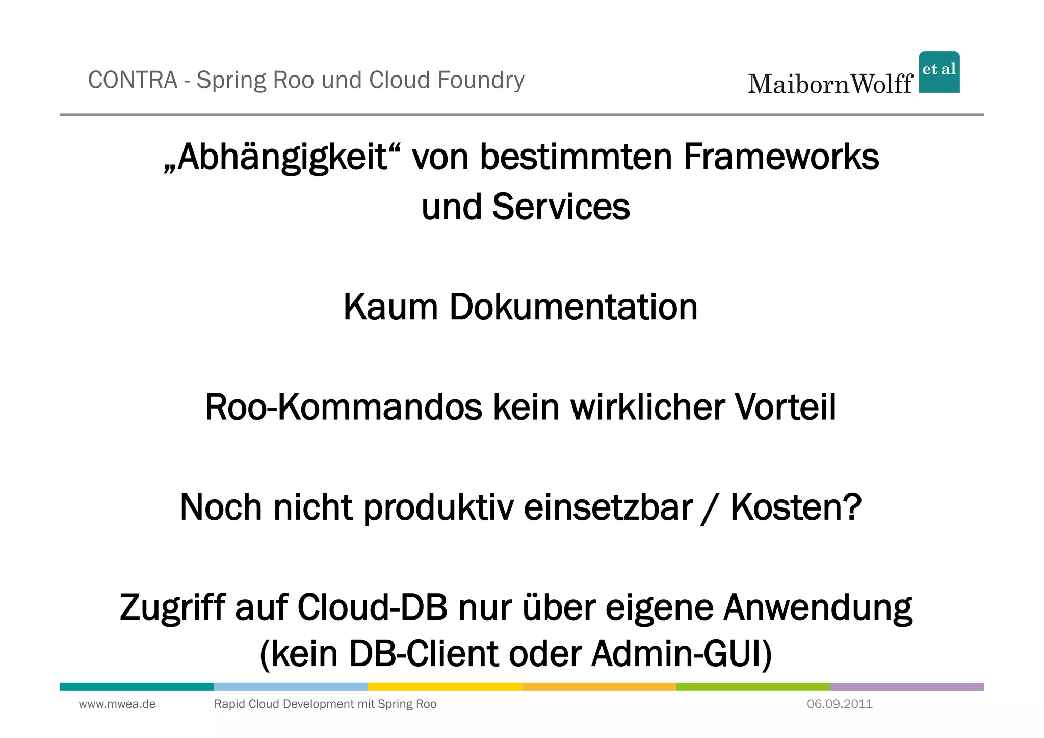 CONTRA - Spring Roo und Cloud Foundry


              „Abhängigkeit“ von bestimmten Frameworks
                              und Services

                                     Kaum Dokumentation

                Roo-Kommandos kein wirklicher Vorteil

              Noch nicht produktiv einsetzbar / Kosten?

     Zugriff auf Cloud-DB nur über eigene Anwendung
              (kein DB-Client oder Admin-GUI)
www.mwea.de     Rapid Cloud Development mit Spring Roo    06.09.2011
 