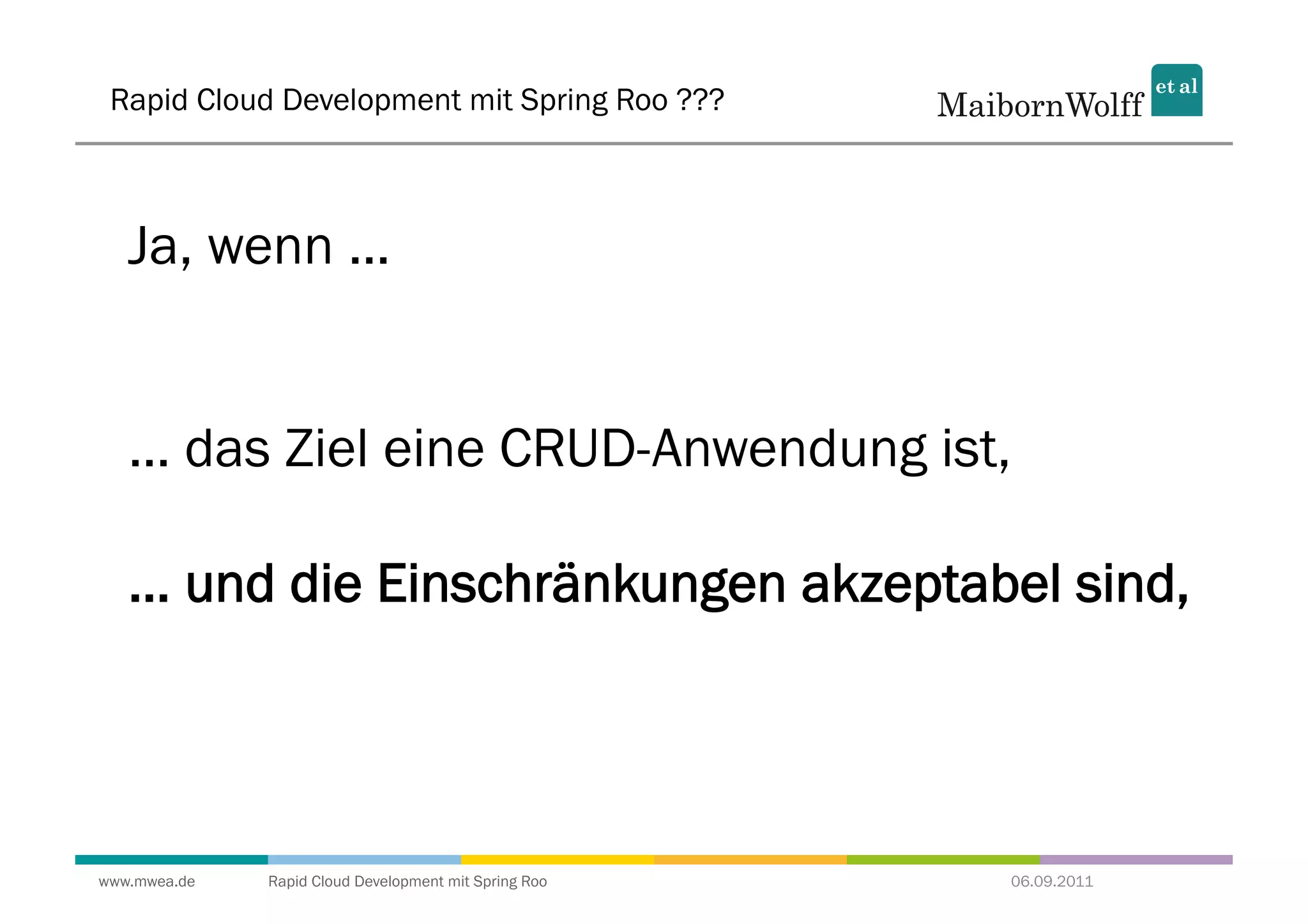 Rapid Cloud Development mit Spring Roo ???



   Ja, wenn ...


   ... das Ziel eine CRUD-Anwendung ist,

   ... und die Einschränkungen akzeptabel sind,




www.mwea.de   Rapid Cloud Development mit Spring Roo   06.09.2011
 