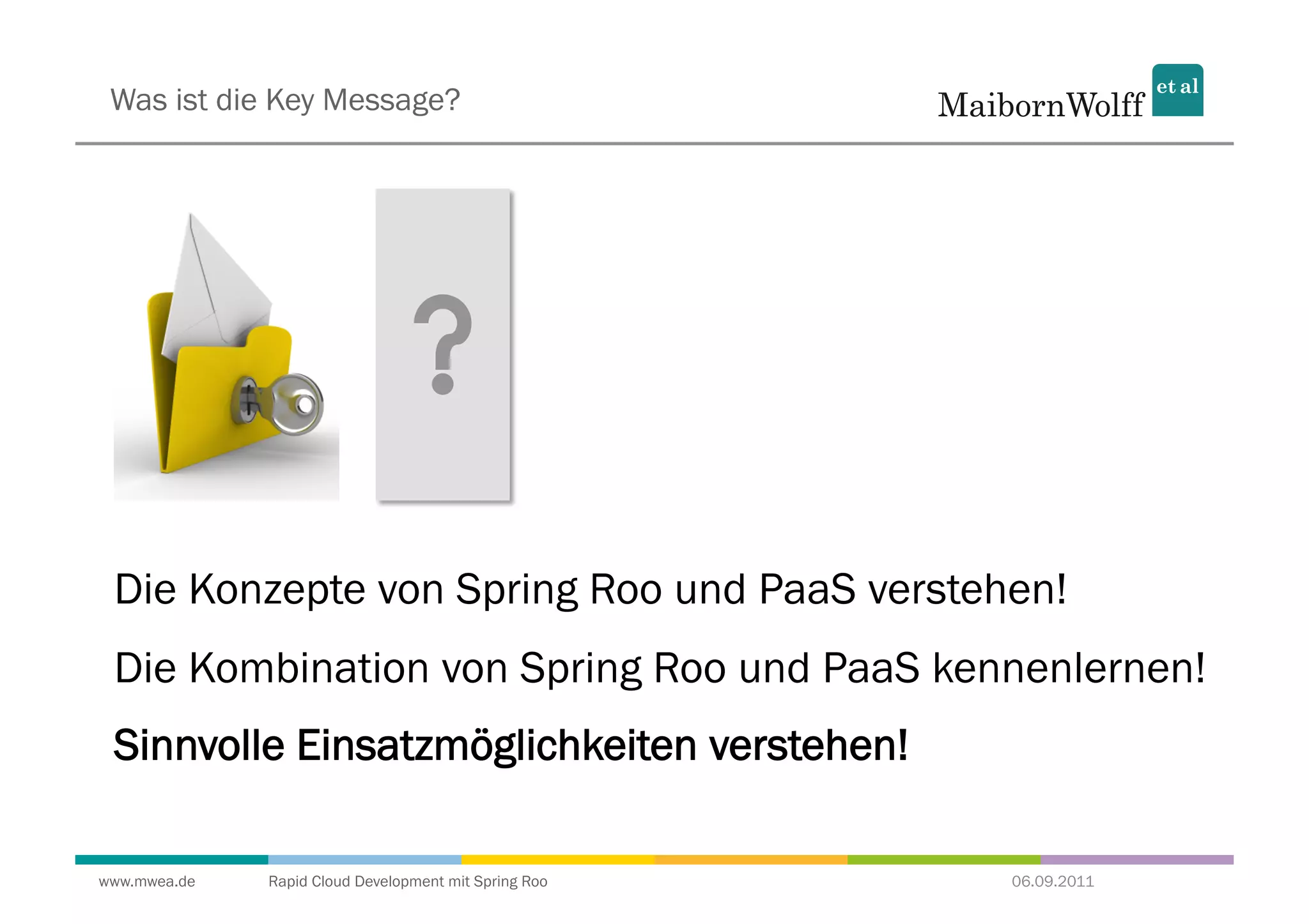 Was ist die Key Message?




 Die Konzepte von Spring Roo und PaaS verstehen!
 Die Kombination von Spring Roo und PaaS kennenlernen!
 Sinnvolle Einsatzmöglichkeiten verstehen!

www.mwea.de   Rapid Cloud Development mit Spring Roo   06.09.2011
 
