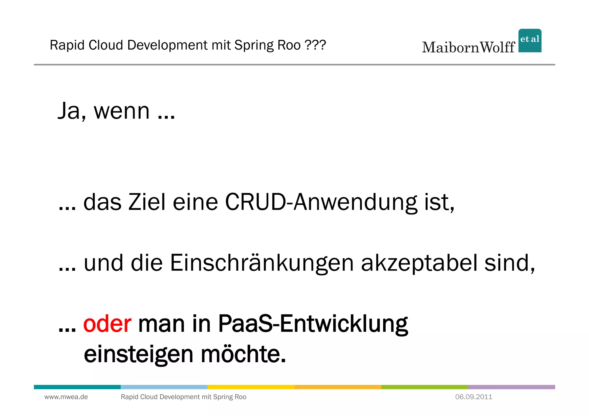 Rapid Cloud Development mit Spring Roo ???



   Ja, wenn ...


   ... das Ziel eine CRUD-Anwendung ist,

   ... und die Einschränkungen akzeptabel sind,

   ... oder man in PaaS-Entwicklung
       einsteigen möchte.
www.mwea.de   Rapid Cloud Development mit Spring Roo   06.09.2011
 