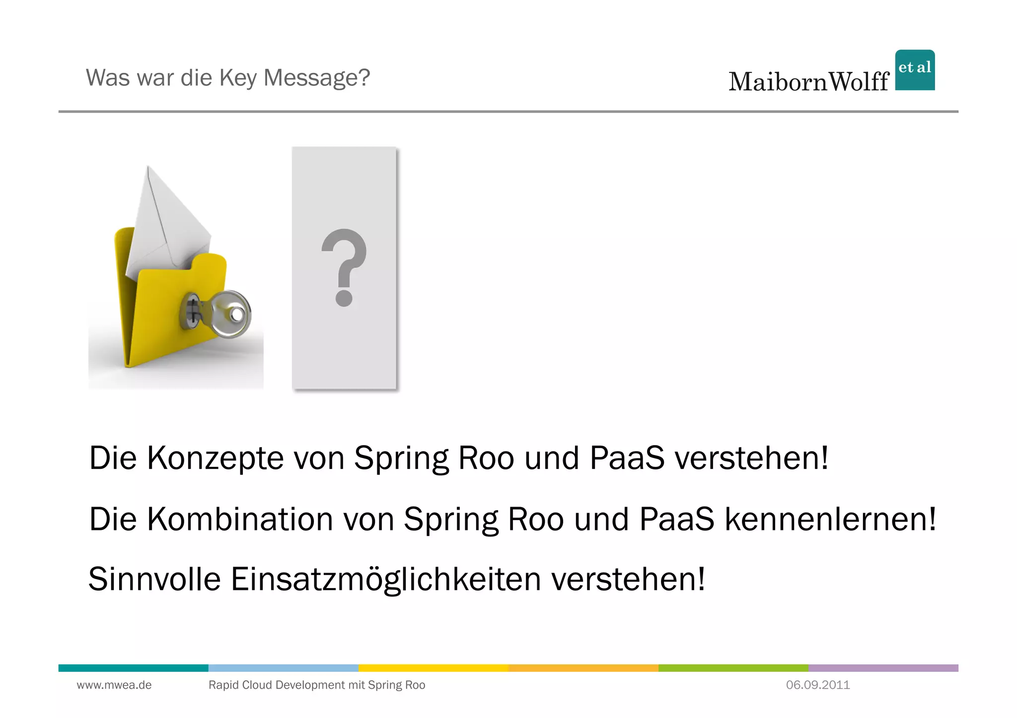 Was war die Key Message?




 Die Konzepte von Spring Roo und PaaS verstehen!
 Die Kombination von Spring Roo und PaaS kennenlernen!
 Sinnvolle Einsatzmöglichkeiten verstehen!

www.mwea.de   Rapid Cloud Development mit Spring Roo   06.09.2011
 