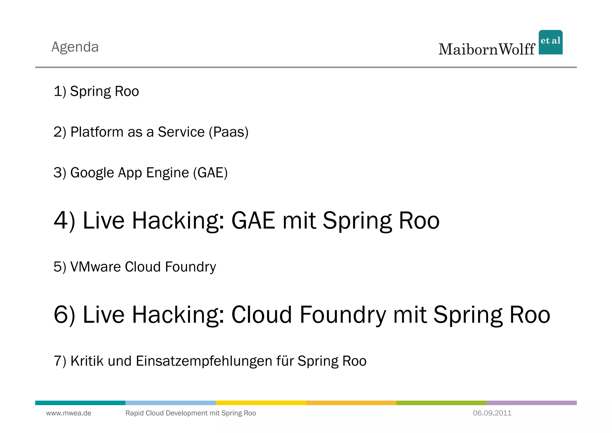 Agenda

 1) Spring Roo

 2) Platform as a Service (Paas)

 3) Google App Engine (GAE)


 4) Live Hacking: GAE mit Spring Roo
 5) VMware Cloud Foundry


 6) Live Hacking: Cloud Foundry mit Spring Roo
 7) Kritik und Einsatzempfehlungen für Spring Roo


www.mwea.de   Rapid Cloud Development mit Spring Roo   06.09.2011
 
