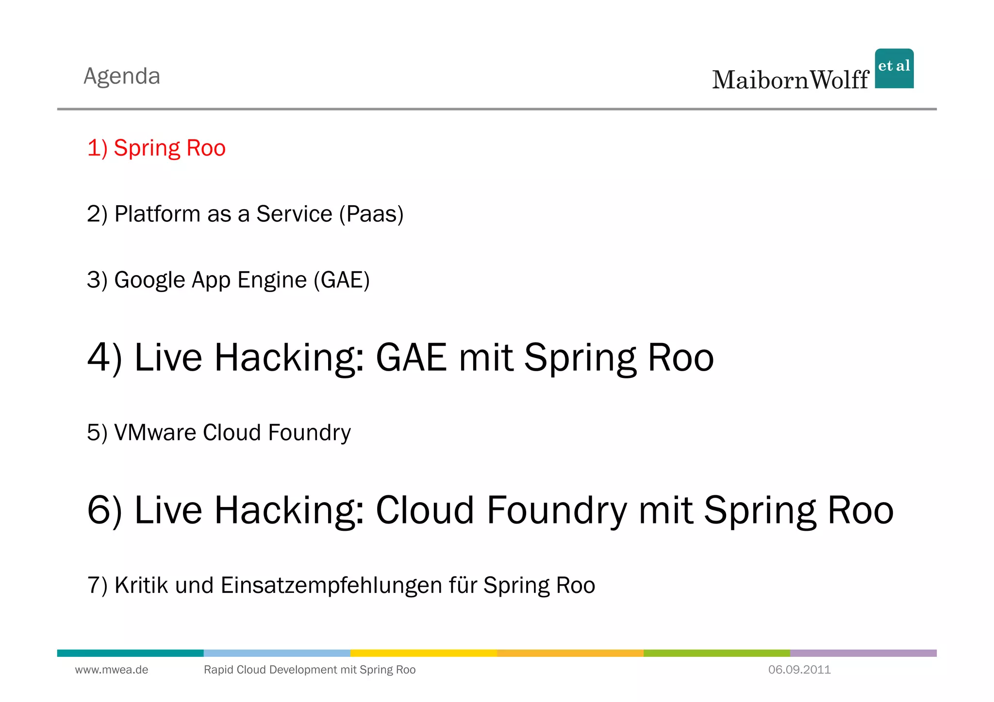 Agenda

 1) Spring Roo

 2) Platform as a Service (Paas)

 3) Google App Engine (GAE)


 4) Live Hacking: GAE mit Spring Roo
 5) VMware Cloud Foundry


 6) Live Hacking: Cloud Foundry mit Spring Roo
 7) Kritik und Einsatzempfehlungen für Spring Roo


www.mwea.de   Rapid Cloud Development mit Spring Roo   06.09.2011
 