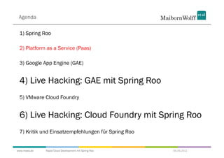 Agenda

 1) Spring Roo

 2) Platform as a Service (Paas)

 3) Google App Engine (GAE)


 4) Live Hacking: GAE mit Spring Roo
 5) VMware Cloud Foundry


 6) Live Hacking: Cloud Foundry mit Spring Roo
 7) Kritik und Einsatzempfehlungen für Spring Roo


www.mwea.de   Rapid Cloud Development mit Spring Roo   06.09.2011
 