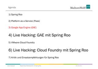 Agenda

 1) Spring Roo

 2) Platform as a Service (Paas)

 3) Google App Engine (GAE)


 4) Live Hacking: GAE mit Spring Roo
 5) VMware Cloud Foundry


 6) Live Hacking: Cloud Foundry mit Spring Roo
 7) Kritik und Einsatzempfehlungen für Spring Roo


www.mwea.de   Rapid Cloud Development mit Spring Roo   06.09.2011
 