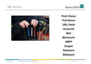 GAE - Services



                                                       Push Queue
                                                       Pull Queue
                                                       URL Fetch
                                                        Accounts
                                                          Mail
                                                       Memcache
                                                         XMPP
                                                         Images
                                                        Datastore
                                                        Blobstore

www.mwea.de   Rapid Cloud Development mit Spring Roo         06.09.2011
 
