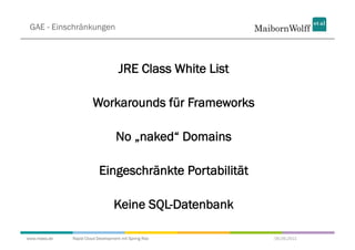 GAE - Einschränkungen



                                    JRE Class White List

                        Workarounds für Frameworks

                                   No „naked“ Domains

                           Eingeschränkte Portabilität

                                  Keine SQL-Datenbank

www.mwea.de   Rapid Cloud Development mit Spring Roo       06.09.2011
 