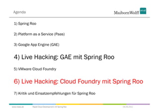 Agenda

 1) Spring Roo

 2) Platform as a Service (Paas)

 3) Google App Engine (GAE)


 4) Live Hacking: GAE mit Spring Roo
 5) VMware Cloud Foundry


 6) Live Hacking: Cloud Foundry mit Spring Roo
 7) Kritik und Einsatzempfehlungen für Spring Roo


www.mwea.de   Rapid Cloud Development mit Spring Roo   06.09.2011
 