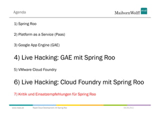 Agenda

 1) Spring Roo

 2) Platform as a Service (Paas)

 3) Google App Engine (GAE)


 4) Live Hacking: GAE mit Spring Roo
 5) VMware Cloud Foundry


 6) Live Hacking: Cloud Foundry mit Spring Roo
 7) Kritik und Einsatzempfehlungen für Spring Roo


www.mwea.de   Rapid Cloud Development mit Spring Roo   06.09.2011
 