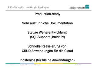 PRO - Spring Roo und Google App Engine

                                         Production-ready

                  Sehr ausführliche Dokumentation

                            Stetige Weiterentwicklung
                             (SQL-Support „bald“ ?!)

                    Schnelle Realisierung von
                 CRUD-Anwendungen für die Cloud

              Kostenlos (für kleine Anwendungen)
www.mwea.de   Rapid Cloud Development mit Spring Roo        06.09.2011
 