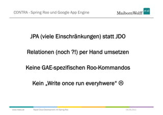 CONTRA - Spring Roo und Google App Engine




               JPA (viele Einschränkungen) statt JDO

              Relationen (noch ?!) per Hand umsetzen

              Keine GAE-spezifischen Roo-Kommandos

                Kein „Write once run everyhwere“ 



www.mwea.de     Rapid Cloud Development mit Spring Roo   06.09.2011
 