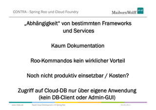 CONTRA - Spring Roo und Cloud Foundry


              „Abhängigkeit“ von bestimmten Frameworks
                              und Services

                                     Kaum Dokumentation

                Roo-Kommandos kein wirklicher Vorteil

              Noch nicht produktiv einsetzbar / Kosten?

     Zugriff auf Cloud-DB nur über eigene Anwendung
              (kein DB-Client oder Admin-GUI)
www.mwea.de     Rapid Cloud Development mit Spring Roo    06.09.2011
 