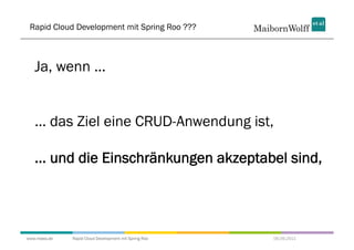 Rapid Cloud Development mit Spring Roo ???



   Ja, wenn ...


   ... das Ziel eine CRUD-Anwendung ist,

   ... und die Einschränkungen akzeptabel sind,




www.mwea.de   Rapid Cloud Development mit Spring Roo   06.09.2011
 