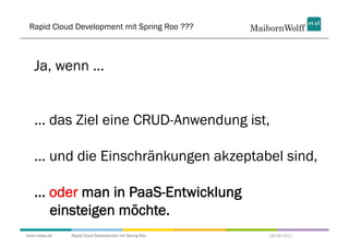 Rapid Cloud Development mit Spring Roo ???



   Ja, wenn ...


   ... das Ziel eine CRUD-Anwendung ist,

   ... und die Einschränkungen akzeptabel sind,

   ... oder man in PaaS-Entwicklung
       einsteigen möchte.
www.mwea.de   Rapid Cloud Development mit Spring Roo   06.09.2011
 