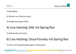Agenda

 1) Spring Roo

 2) Platform as a Service (Paas)

 3) Google App Engine (GAE)


 4) Live Hacking: GAE mit Spring Roo
 5) VMware Cloud Foundry


 6) Live Hacking: Cloud Foundry mit Spring Roo
 7) Kritik und Einsatzempfehlungen für Spring Roo


www.mwea.de   Rapid Cloud Development mit Spring Roo   06.09.2011
 