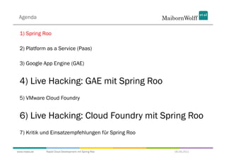 Agenda

 1) Spring Roo

 2) Platform as a Service (Paas)

 3) Google App Engine (GAE)


 4) Live Hacking: GAE mit Spring Roo
 5) VMware Cloud Foundry


 6) Live Hacking: Cloud Foundry mit Spring Roo
 7) Kritik und Einsatzempfehlungen für Spring Roo


www.mwea.de   Rapid Cloud Development mit Spring Roo   06.09.2011
 