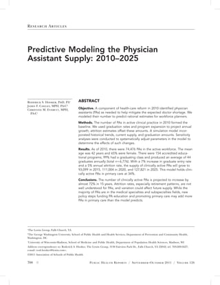 Research Articles




Predictive Modeling the Physician
Assistant Supply: 2010–2025




Roderick S. Hooker, PhD, PAa             ABSTRACT
James F. Cawley, MPH, PA-Cb
Christine M. Everett, MPH,               Objective. A component of health-care reform in 2010 identiﬁed physician
  PA-Cc                                  assistants (PAs) as needed to help mitigate the expected doctor shortage. We
                                         modeled their number to predict rational estimates for workforce planners.
                                         Methods. The number of PAs in active clinical practice in 2010 formed the
                                         baseline. We used graduation rates and program expansion to project annual
                                         growth; attrition estimates offset these amounts. A simulation model incor-
                                         porated historical trends, current supply, and graduation amounts. Sensitivity
                                         analyses were conducted to systematically adjust parameters in the model to
                                         determine the effects of such changes.
                                         Results. As of 2010, there were 74,476 PAs in the active workforce. The mean
                                         age was 42 years and 65% were female. There were 154 accredited educa-
                                         tional programs; 99% had a graduating class and produced an average of 44
                                         graduates annually (total nϭ6,776). With a 7% increase in graduate entry rate
                                         and a 5% annual attrition rate, the supply of clinically active PAs will grow to
                                         93,099 in 2015, 111,004 in 2020, and 127,821 in 2025. This model holds clini-
                                         cally active PAs in primary care at 34%.
                                         Conclusions. The number of clinically active PAs is projected to increase by
                                         almost 72% in 15 years. Attrition rates, especially retirement patterns, are not
                                         well understood for PAs, and variation could affect future supply. While the
                                         majority of PAs are in the medical specialties and subspecialties ﬁelds, new
                                         policy steps funding PA education and promoting primary care may add more
                                         PAs in primary care than the model predicts.




a
    The Lewin Group, Falls Church, VA
The George Washington University, School of Public Health and Health Services, Department of Prevention and Community Health,
b

Washington, DC
University of Wisconsin-Madison, School of Medicine and Public Health, Department of Population Health Sciences, Madison, WI
c


Address correspondence to: Roderick S. Hooker, The Lewin Group, 3130 Fairview Park Dr., Falls Church, VA 22042; tel. 703-269-5627;
e-mail <rod.hooker@lewin.com>.
©2011 Association of Schools of Public Health

708 ᭛                                             Public Health Reports / September–October 2011 / Volume 126
 