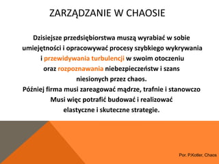 ZARZĄDZANIE W CHAOSIE

   Dzisiejsze przedsiębiorstwa muszą wyrabiad w sobie
umiejętności i opracowywad procesy szybkiego wykrywania
     i przewidywania turbulencji w swoim otoczeniu
       oraz rozpoznawania niebezpieczeostw i szans
                  niesionych przez chaos.
Później firma musi zareagowad mądrze, trafnie i stanowczo
          Musi więc potrafid budowad i realizowad
              elastyczne i skuteczne strategie.




                                                 Por. P.Kotler, Chaos
 