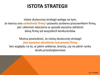 ISTOTA STRATEGII

                Istota skutecznej strategii polega na tym,
że tworzy ona unikalnośd firmy i pozwala zarówno pracownikom firmy,
         jak i aktorom otoczenia w sposób wyraźny odróżnid
                 daną firmę od wszystkich konkurentów.

          Można powiedzied, że istotą skutecznej strategii
             jest wyraźne określenie tożsamości firmy
   bez względu na to, w jakim sektorze, branży, czy na jakim rynku
                      działa przedsiębiorstwo




                                                                por. A.Kaleta
 