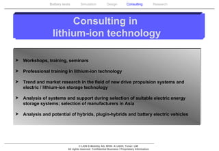 Consulting in  lithium-ion technology Workshops, training, seminars  Professional training in lithium-ion technology  Trend and market research in the field of new drive propulsion systems and electric / lithium-ion storage technology  Analysis of systems and support during selection of suitable electric energy storage systems; selection of manufacturers in Asia  Analysis and potential of hybrids, plugin-hybrids and battery electric vehicles 
