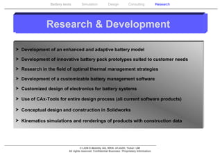 Research & Development Development of an enhanced and adaptive battery model Development of innovative battery pack prototypes suited to customer needs Research in the field of optimal thermal management strategies Development of a customizable battery management software Customized design of electronics for battery systems Use of CAx-Tools for entire design process (all current software products) Conceptual design and construction in Solidworks Kinematics simulations and renderings of products with construction data 