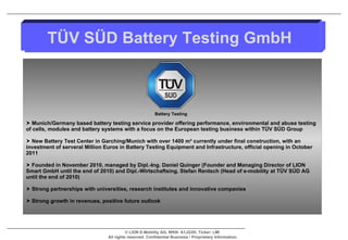 Munich/Germany based battery testing service provider offering performance, environmental and abuse testing of cells, modules and battery systems with a focus on the European testing business within TÜV SÜD Group New Battery Test Center in Garching/Munich with over 1400 m² currently under final construction, with an investment of serveral Million Euros in Battery Testing Equipment and Infrastructure, official opening in October 2011 Founded in November 2010, managed by Dipl.-Ing. Daniel Quinger (Founder and Managing Director of LION Smart GmbH until the end of 2010) and Dipl.-Wirtschaftsing. Stefan Rentsch (Head of e-mobility at TÜV SÜD AG until the end of 2010) Strong partnerships with universities, research institutes and innovative companies  Strong growth in revenues, positive future outlook  TÜV SÜD Battery Testing GmbH Battery Testing 
