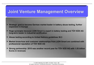 Joint Venture Management Overview Strategic goal to become German market leader in battery abuse testing, further expansion in Europe Huge synergies because LION Smart is expert in battery testing and TÜV SÜD AG long-term leader in industrial certification Abuse testing according to United Nations guidelines 38.3 Market know-how and customer relationships from LION Smart are combined with professional reputation of  TÜV SÜD AG  Strong partnership: 2010 was another record year for TÜV SÜD AG with 1.55 billion Euros in revenues 