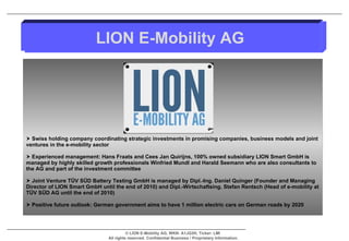 Swiss holding company coordinating strategic investments in promising companies, business models and joint ventures in the e-mobility sector Experienced management: Hans Fraats and Cees Jan Quirijns, 100% owned subsidiary LION Smart GmbH is managed by highly skilled growth professionals Winfried Mundl and Harald Seemann who are also consultants to the AG and part of the investment committee  Joint Venture TÜV SÜD Battery Testing GmbH is managed by Dipl.-Ing. Daniel Quinger (Founder and Managing Director of LION Smart GmbH until the end of 2010) and Dipl.-Wirtschaftsing. Stefan Rentsch (Head of e-mobility at TÜV SÜD AG until the end of 2010) Positive future outlook: German government aims to have 1 million electric cars on German roads by 2020 LION E-Mobility AG 
