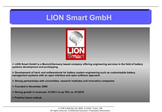 LION Smart GmbH is a Munich/Germany based company offering engineering services in the field of battery systems development and prototyping Development of hard- and softwaretools for battery system engineering such as customizable battery management systems with an open interface and open software approach Strong partnerships with universities, research institutes and innovative companies Founded in November 2008 Strong growth in revenues: H1/2011 is up 78% vs. H1/2010 Positive future outlook  LION Smart GmbH 