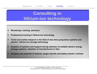 Battery tests        Simulation             Design           Consulting            Research




                       Consulting in
                 lithium-ion technology

 Workshops, training, seminars

 Professional training in lithium-ion technology

 Trend and market research in the field of new drive propulsion systems and
  electric / lithium-ion storage technology

 Analysis of systems and support during selection of suitable electric energy
  storage systems; selection of manufacturers in Asia

 Analysis and potential of hybrids, plugin-hybrids and battery electric vehicles




                                     © LION E-Mobility AG, WKN: A1JG3H, Ticker: LMI
                           All rights reserved. Confidential Business / Proprietary Information.
 