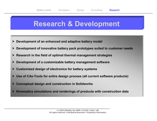 Battery tests        Simulation             Design           Consulting            Research




              Research & Development

 Development of an enhanced and adaptive battery model

 Development of innovative battery pack prototypes suited to customer needs

 Research in the field of optimal thermal management strategies

 Development of a customizable battery management software

 Customized design of electronics for battery systems

 Use of CAx-Tools for entire design process (all current software products)

 Conceptual design and construction in Solidworks

 Kinematics simulations and renderings of products with construction data




                                     © LION E-Mobility AG, WKN: A1JG3H, Ticker: LMI
                           All rights reserved. Confidential Business / Proprietary Information.
 