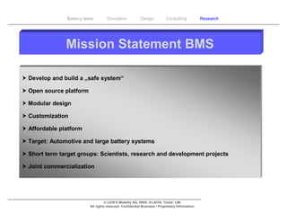 Battery tests        Simulation             Design           Consulting            Research




               Mission Statement BMS

 Develop and build a „safe system“

 Open source platform

 Modular design

 Customization

 Affordable platform

 Target: Automotive and large battery systems

 Short term target groups: Scientists, research and development projects

 Joint commercialization




                                    © LION E-Mobility AG, WKN: A1JG3H, Ticker: LMI
                          All rights reserved. Confidential Business / Proprietary Information.
 