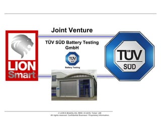 Joint Venture
TÜV SÜD Battery Testing
       GmbH



                   Battery Testing




            © LION E-Mobility AG, WKN: A1JG3H, Ticker: LMI
  All rights reserved. Confidential Business / Proprietary Information.
 