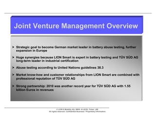 Joint Venture Management Overview

 Strategic goal to become German market leader in battery abuse testing, further
  expansion in Europe

 Huge synergies because LION Smart is expert in battery testing and TÜV SÜD AG
  long-term leader in industrial certification

 Abuse testing according to United Nations guidelines 38.3

 Market know-how and customer relationships from LION Smart are combined with
  professional reputation of TÜV SÜD AG

 Strong partnership: 2010 was another record year for TÜV SÜD AG with 1.55
  billion Euros in revenues




                                  © LION E-Mobility AG, WKN: A1JG3H, Ticker: LMI
                        All rights reserved. Confidential Business / Proprietary Information.
 