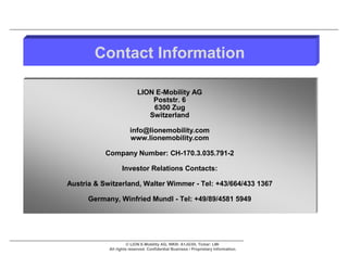 Contact Information

                           LION E-Mobility AG
                               Poststr. 6
                               6300 Zug
                              Switzerland

                       info@lionemobility.com
                       www.lionemobility.com

           Company Number: CH-170.3.035.791-2

                  Investor Relations Contacts:

Austria & Switzerland, Walter Wimmer - Tel: +43/664/433 1367

      Germany, Winfried Mundl - Tel: +49/89/4581 5949




                      © LION E-Mobility AG, WKN: A1JG3H, Ticker: LMI
            All rights reserved. Confidential Business / Proprietary Information.
 