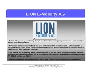 LION E-Mobility AG




 Swiss holding company coordinating strategic investments in promising companies, business models and joint
ventures in the e-mobility sector

 Experienced management: Hans Fraats and Cees Jan Quirijns, 100% owned subsidiary LION Smart GmbH is
managed by highly skilled growth professionals Winfried Mundl and Harald Seemann who are also consultants to
the AG and part of the investment committee

 Joint Venture TÜV SÜD Battery Testing GmbH is managed by Dipl.-Ing. Daniel Quinger (Founder and Managing
Director of LION Smart GmbH until the end of 2010) and Dipl.-Wirtschaftsing. Stefan Rentsch (Head of e-mobility at
TÜV SÜD AG until the end of 2010)

 Positive future outlook: German government aims to have 1 million electric cars on German roads by 2020



                                          © LION E-Mobility AG, WKN: A1JG3H, Ticker: LMI
                                All rights reserved. Confidential Business / Proprietary Information.
 