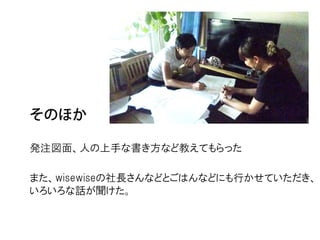 発注図面、人の上手な書き方など教えてもらった

また、wisewiseの社長さんなどとごはんなどにも行かせていただき、
いろいろな話が聞けた。
 