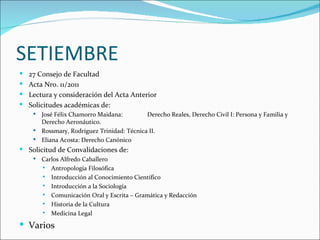 SETIEMBRE
 27 Consejo de Facultad
 Acta Nro. 11/2011
 Lectura y consideración del Acta Anterior
 Solicitudes académicas de:
     José Félix Chamorro Maidana:         Derecho Reales, Derecho Civil I: Persona y Familia y
      Derecho Aeronáutico.
     Rossmary, Rodríguez Trinidad: Técnica II.
     Eliana Acosta: Derecho Canónico
 Solicitud de Convalidaciones de:
       Carlos Alfredo Caballero
         Antropología Filosófica

         Introducción al Conocimiento Científico

         Introducción a la Sociología

         Comunicación Oral y Escrita – Gramática y Redacción

         Historia de la Cultura

         Medicina Legal


 Varios
 