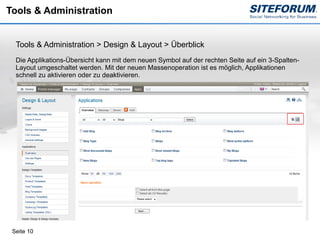 Tools & Administration


  Tools & Administration > Design & Layout > Überblick
  Die Applikations-Übersicht kann mit dem neuen Symbol auf der rechten Seite auf ein 3-Spalten-
  Layout umgeschaltet werden. Mit der neuen Massenoperation ist es möglich, Applikationen
  schnell zu aktivieren oder zu deaktivieren.




 Seite 10
 