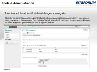 Tools & Administration


  Tools & Administration > Portaleinstellungen > Kategorien
  Objekte, die einer Kategorie zugeordnet sind, können nun via Massenoperation in eine andere
  Kategorie verschoben werden. Das hat den Vorteil schnelle Korrekturen vornehmen zu können,
  sobald Kategorien geändert bzw. neu aufgeteilt werden.




 Seite 12
 