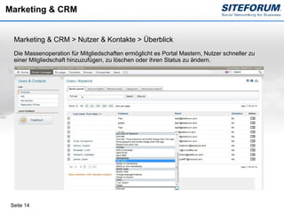 Marketing & CRM


  Marketing & CRM > Nutzer & Kontakte > Überblick
  Die Massenoperation für Mitgliedschaften ermöglicht es Portal Mastern, Nutzer schneller zu
  einer Mitgliedschaft hinzuzufügen, zu löschen oder ihren Status zu ändern.




 Seite 14
 