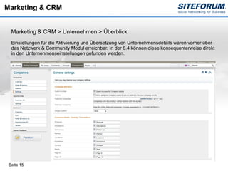 Marketing & CRM


  Marketing & CRM > Unternehmen > Überblick
  Einstellungen für die Aktivierung und Übersetzung von Unternehmensdetails waren vorher über
  das Netzwerk & Community Modul erreichbar. In der 6.4 können diese konsequenterweise direkt
  in den Unternehmenseinstellungen gefunden werden.




 Seite 15
 