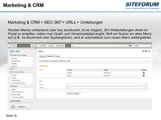 Marketing & CRM


  Marketing & CRM > SEO 360°> URLs > Umleitungen
  Werden Menüs umbenannt oder neu strukturiert, ist es möglich, 301-Weiterleitungen direkt im
  Portal zu erstellen, indem man Quell- und Verweiszielpfad angibt. Ruft ein Nutzer ein altes Menü
  auf (z.B. via Bookmark oder Suchergebnis), wird er automatisch zum neuen Menü weitergeleitet.




 Seite 16
 