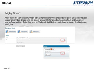 Global


  “Mighty Finder“
  Alle Felder mit Vorschlagsfunktion bzw. automatischer Vervollständigung der Eingabe sind jetzt
  besser erkennbar. Diese sind mit einem grauen Hintergrund gekennzeichnet und haben ein
  Icon auf der rechten Seite. Sie sind im Webmail, bei Notizen und vielen anderen Applikationen
  verfügbar.




 Seite 17
 