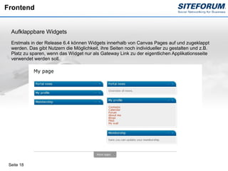 Frontend


  Aufklappbare Widgets
  Erstmals in der Release 6.4 können Widgets innerhalb von Canvas Pages auf und zugeklappt
  werden. Das gibt Nutzern die Möglichkeit, ihre Seiten noch individueller zu gestalten und z.B.
  Platz zu sparen, wenn das Widget nur als Gateway Link zu der eigentlichen Applikationsseite
  verwendet werden soll.




 Seite 18
 