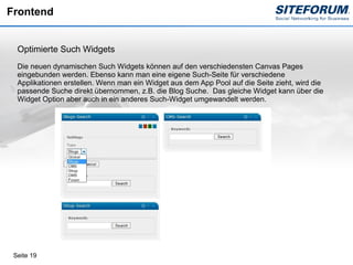 Frontend


  Optimierte Such Widgets
  Die neuen dynamischen Such Widgets können auf den verschiedensten Canvas Pages
  eingebunden werden. Ebenso kann man eine eigene Such-Seite für verschiedene
  Applikationen erstellen. Wenn man ein Widget aus dem App Pool auf die Seite zieht, wird die
  passende Suche direkt übernommen, z.B. die Blog Suche. Das gleiche Widget kann über die
  Widget Option aber auch in ein anderes Such-Widget umgewandelt werden.




 Seite 19
 
